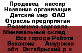 Продавец - кассир › Название организации ­ Детский мир, ОАО › Отрасль предприятия ­ Розничная торговля › Минимальный оклад ­ 25 000 - Все города Работа » Вакансии   . Амурская обл.,Октябрьский р-н